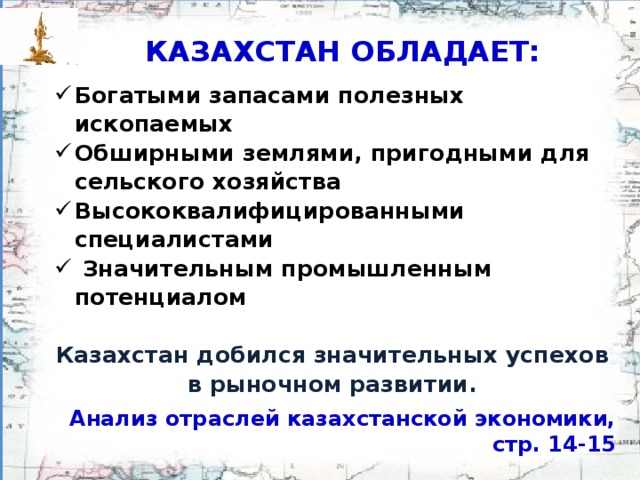 КАЗАХСТАН ОБЛАДАЕТ: Богатыми запасами полезных ископаемых Обширными землями, пригодными для сельского хозяйства Высоко­квалифицированными специалистами  Значительным промышлен­ным потенциалом  Казахстан добился значи­тельных успехов в рыночном развитии. Анализ отраслей казахстанской экономики, стр. 14-15
