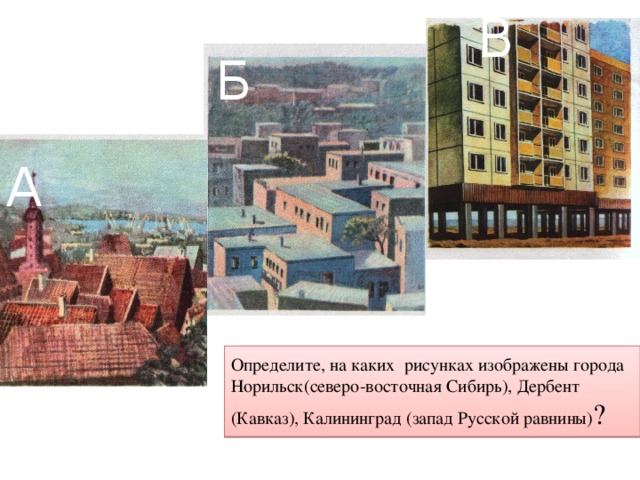 В Б А Определите, на каких рисунках изображены города Норильск(северо-восточная Сибирь), Дербент (Кавказ), Калининград (запад Русской равнины) ? 