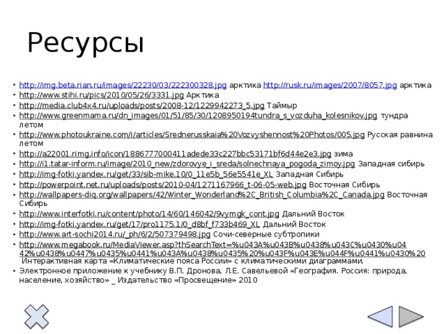 Ресурсы http://img.beta.rian.ru/images/22230/03/222300328.jpg арктика http://rusk.ru/images/2007/8057.jpg арктика http://www.stihi.ru/pics/2010/05/26/3331.jpg Арктика http://media.club4x4.ru/uploads/posts/2008-12/1229942273_5.jpg Таймыр http://www.greenmama.ru/dn_images/01/51/85/30/1208950194tundra_s_vozduha_kolesnikov.jpg тундра летом http://www.photoukraine.com/i/articles/Srednerusskaia%20Vozvyshennost%20Photos/005.jpg Русская равнина летом http://a22001.rimg.info/icon/1886777000411adede33c227bbc53171bf6d44e2e3.jpg зима http://i1.tatar-inform.ru/image/2010_new/zdorovye_i_sreda/solnechnaya_pogoda_zimoy.jpg Западная сибирь http://img-fotki.yandex.ru/get/33/sib-mike.10/0_11e5b_56e5541e_XL Западная Сибирь http://powerpoint.net.ru/uploads/posts/2010-04/1271167966_t-06-05-web.jpg Восточная Сибирь http://wallpapers-diq.org/wallpapers/42/Winter_Wonderland%2C_British_Columbia%2C_Canada.jpg Восточная Сибирь http://www.interfotki.ru/content/photo/14/60/146042/9vymgk_cont.jpg Дальний Восток http://img-fotki.yandex.ru/get/17/pro1175.1/0_d8bf_f733b469_XL Дальний Восток http://www.art-sochi2014.ru/_ph/6/2/507379498.jpg Сочи-северные субтропики http://www.megabook.ru/MediaViewer.asp?thSearchText=%u043A%u043B%u0438%u043C%u0430%u0442%u0438%u0447%u0435%u0441%u043A%u0438%u0435%20%u043F%u043E%u044F%u0441%u0430%20 Интерактивная карта «Климатические пояса России» с климатическими диаграммами. Электронное приложение к учебнику В.П. Дронова, Л.Е. Савельевой «География. Россия: природа, население, хозяйство» _ Издательство «Просвещение» 2010 