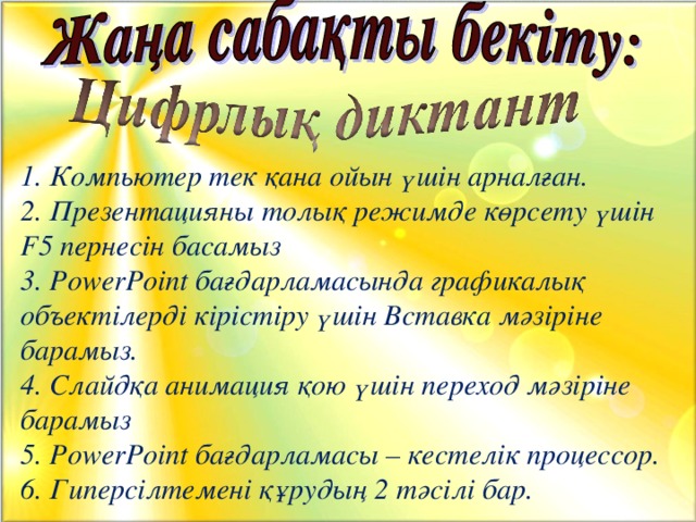 1. Компьютер тек қана ойын үшін арналған. 2. Презентацияны толық режимде көрсету үшін F5 пернесін басамыз 3. PowerPoint бағдарламасында графикалық объектілерді кірістіру үшін Вставка мәзіріне барамыз. 4. Слайдқа анимация қою үшін переход мәзіріне барамыз 5. PowerPoint бағдарламасы – кестелік процессор. 6. Гиперсілтемені құрудың 2 тәсілі бар.