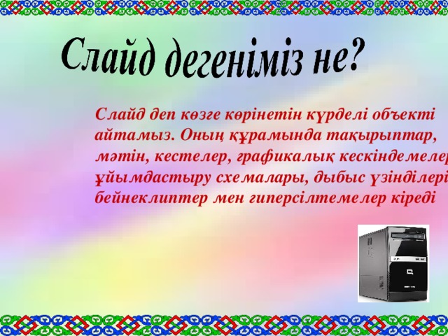 Слайд деп көзге көрінетін күрделі объекті айтамыз. Оның құрамында тақырыптар, мәтін, кестелер, графикалық кескіндемелер, ұйымдастыру схемалары, дыбыс үзінділері, бейнеклиптер мен гиперсілтемелер кіреді