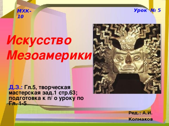 Урок № 5 МХК-10 Искусство Мезоамерики Д.З.: Гл.5, творческая мастерская зад.1 стр.63; подготовка к п/ о уроку по Гл. 1-5 Ред.: А.И. Колмаков  
