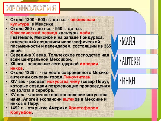 Около 1200 - 600 гг. до н.э. - ольмекская культура в Мексике. Около 250 г. до н.э. - 950 г. до н.э. Классический период культуры майя в Гватемале, Мексике и на западе Гондураса, отмеченный созданием иероглифической письменности и календарем, состоящим из 365 дней. Середина X века. Тольтекское господство над всей центральной Мексикой. XII век - основание легендарной империи инков . Около 1325 г. - на месте современного Мехико ацтеками основан город Тиночтитлан . XIV век - расцвет искусства чиму (север Перу), которые создали потрясающие произведения из золота и серебра. XV век - частичное восстановление искусства майя. Апогей экспансии ацтек ов в Мексике и инков в Перу. 1492 г. - открытие Америки Христофором Колумбом .  