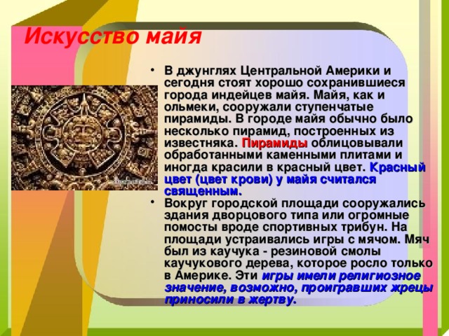 Искусство майя В джунглях Центральной Америки и сегодня стоят хорошо сохранившиеся города индейцев майя. Майя, как и ольмеки, сооружали ступенчатые пирамиды. В городе майя обычно было несколько пирамид, построенных из известняка. Пирамиды облицовывали обработанными каменными плитами и иногда красили в красный цвет. Красный цвет (цвет крови) у майя считался священным. Вокруг городской площади сооружались здания дворцового типа или огромные помосты вроде спортивных трибун. На площади устраивались игры с мячом. Мяч был из каучука - резиновой смолы каучукового дерева, которое росло только в Америке. Эти игры имели религиозное значение, возможно, проигравших жрецы приносили в жертву. 