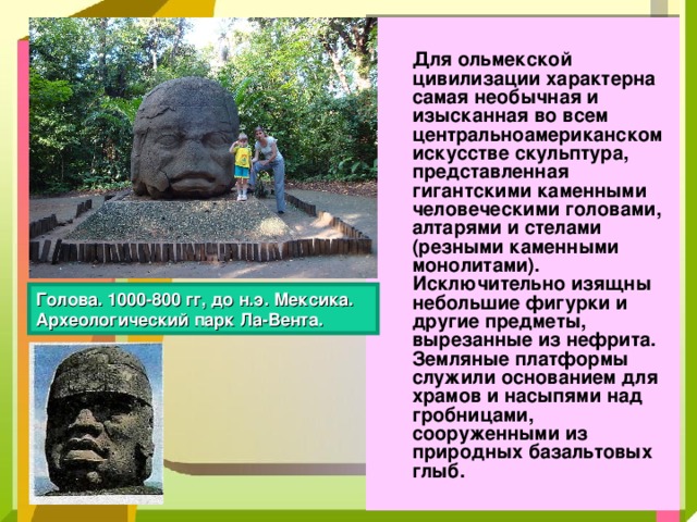  Для ольмекской цивилизации характерна самая необычная и изысканная во всем центральноамериканском искусстве скульптура, представленная гигантскими каменными человеческими головами, алтарями и стелами (резными каменными монолитами). Исключительно изящны небольшие фигурки и другие предметы, вырезанные из нефрита. Земляные платформы служили основанием для храмов и насыпями над гробницами, сооруженными из природных базальтовых глыб. Голова. 1000-800 гг, до н.э. Мексика. Археологический парк Ла-Вента.  