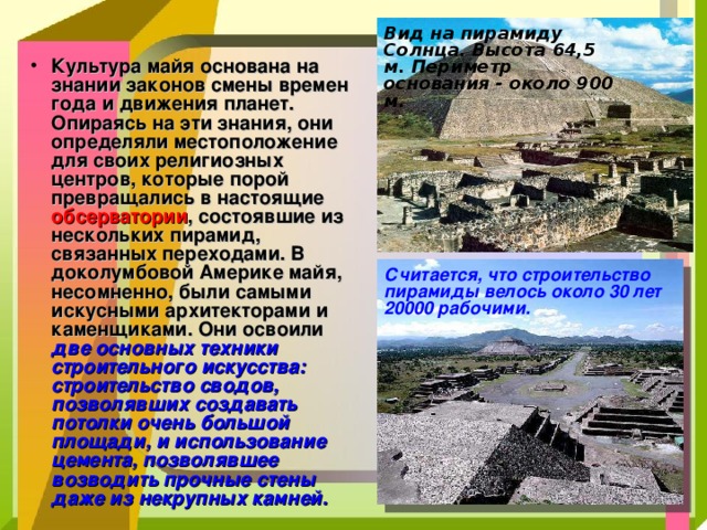 Вид на пирамиду Солнца. Высота 64,5 м. Периметр основания - около 900 м. Культура майя основана на знании законов смены времен года и движения планет. Опираясь на эти знания, они определяли местоположение для своих религиозных центров, которые порой превращались в настоящие обсерватории , состоявшие из нескольких пирамид, связанных переходами. В доколумбовой Америке майя, несомненно, были самыми искусными архитекторами и каменщиками. Они освоили две основных техники строительного искусства: строительство сводов, позволявших создавать потолки очень большой площади, и использование цемента, позволявшее возводить прочные стены даже из некрупных камней.   Считается, что строительство пирамиды велось около 30 лет 20000 рабочими. 