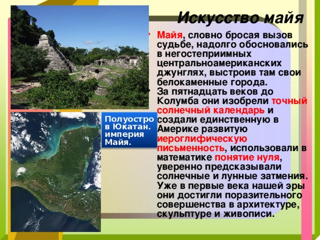 Искусство майя Майя , словно бросая вызов судьбе, надолго обосновались в негостеприимных центральноамериканских джунглях, выстроив там свои белокаменные города. За пятнадцать веков до Колумба они изобрели точный солнечный календарь и создали единственную в Америке развитую иероглифическую письменность , использовали в математике понятие нуля , уверенно предсказывали солнечные и лунные затмения. Уже в первые века нашей эры они достигли поразительного совершенства в архитектуре, скульптуре и живописи. Полуостров Юкатан. империя Майя. 