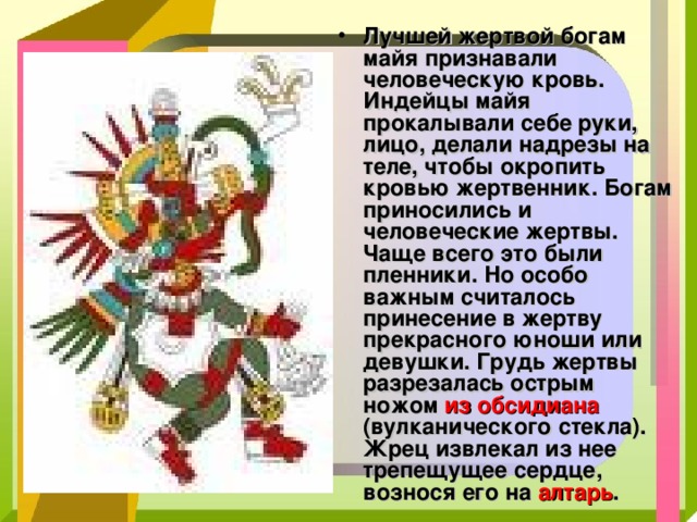 Лучшей жертвой богам майя признавали человеческую кровь. Индейцы майя прокалывали себе руки, лицо, делали надрезы на теле, чтобы окропить кровью жертвенник. Богам приносились и человеческие жертвы. Чаще всего это были пленники. Но особо важным считалось принесение в жертву прекрасного юноши или девушки. Грудь жертвы разрезалась острым ножом из обсидиана (вулканического стекла). Жрец извлекал из нее трепещущее сердце, вознося его на алтарь . 
