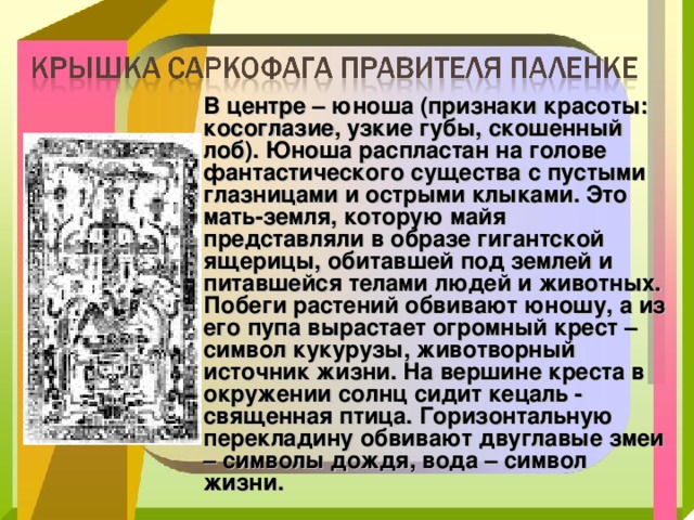 В центре – юноша (признаки красоты: косоглазие, узкие губы, скошенный лоб). Юноша распластан на голове фантастического существа с пустыми глазницами и острыми клыками. Это мать-земля, которую майя представляли в образе гигантской ящерицы, обитавшей под землей и питавшейся телами людей и животных. Побеги растений обвивают юношу, а из его пупа вырастает огромный крест – символ кукурузы, животворный источник жизни. На вершине креста в окружении солнц сидит кецаль - священная птица. Горизонтальную перекладину обвивают двуглавые змеи – символы дождя, вода – символ жизни. 