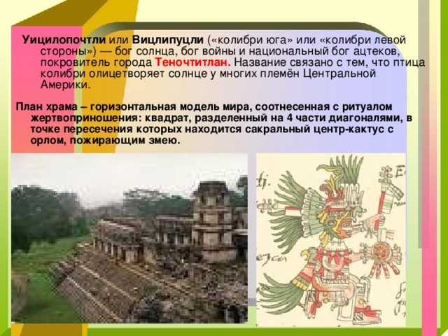 Уицилопочтли или Вицлипуцли («колибри юга» или «колибри левой стороны») — бог солнца, бог войны и национальный бог ацтеков, покровитель города Теночтитлан. Название связано с тем, что птица колибри олицетворяет солнце у многих племён Центральной Америки. План храма – горизонтальная модель мира, соотнесенная с ритуалом жертвоприношения: квадрат, разделенный на 4 части диагоналями, в точке пересечения которых находится сакральный центр-кактус с орлом, пожирающим змею. 