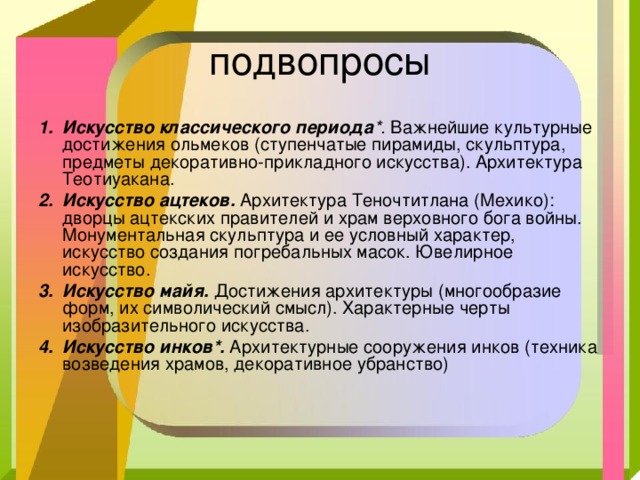 подвопросы Искусство классического периода *. Важнейшие культурные достижения ольмеков (ступенчатые пирамиды, скульптура, предметы декоративно-прикладного искусства). Архитектура Теотиуакана. Искусство ацтеков.  Архитектура Теночтитлана (Мехико): дворцы ацтекских правителей и храм верховного бога войны. Монументальная скульптура и ее условный характер, искусство создания погребальных масок. Ювелирное искусство. Искусство майя.  Достижения архитектуры (многообразие форм, их символический смысл). Характерные черты изобразительного искусства. Искусство инков*.  Архитектурные сооружения инков (техника возведения храмов, декоративное убранство) 