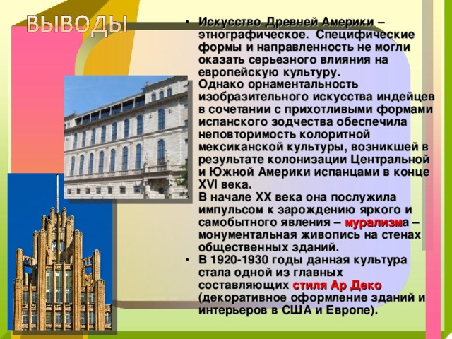 Искусство Древней Америки – этнографическое. Специфические формы и направленность не могли оказать серьезного влияния на европейскую культуру. Однако орнаментальность изобразительного искусства индейцев в сочетании с прихотливыми формами испанского зодчества обеспечила неповторимость колоритной мексиканской культуры, возникшей в результате колонизации Центральной и Южной Америки испанцами в конце XVI века. В начале ХХ века она послужила импульсом к зарождению яркого и самобытного явления – мурализм а – монументальная живопись на стенах общественных зданий. В 1920-1930 годы данная культура стала одной из главных составляющих стиля Ар Деко (декоративное оформление зданий и интерьеров в США и Европе). 