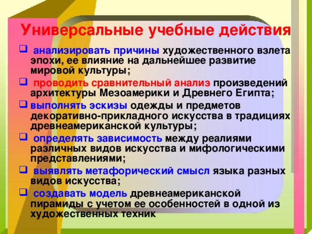 Универсальные учебные действия  анализировать причины художественного взлета эпохи, ее влияние на дальнейшее развитие мировой культуры;  проводить сравнительный анализ произведений архитектуры Мезоамерики и Древнего Египта; выполнять эскизы одежды и предметов декоративно-прикладного искусства в традициях древнеамериканской культуры;  определять зависимость между реалиями различных видов искусства и мифологическими представлениями;  выявлять метафорический смысл языка разных видов искусства;  создавать модель древнеамериканской пирамиды с учетом ее особенностей в одной из художественных техник  