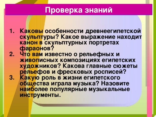 Проверка знаний Каковы особенности древнеегипетской скульптуры ? Какое выражение находит канон в скульптурных портретах фараонов ?  Что вам известно о рельефных и живописных композициях египетских художников ? Какова главные сюжеты рельефов и фресковых росписей ? Какую роль в жизни египетского общества играла музыка ? Назовите наиболее популярные музыкальные инструменты. 