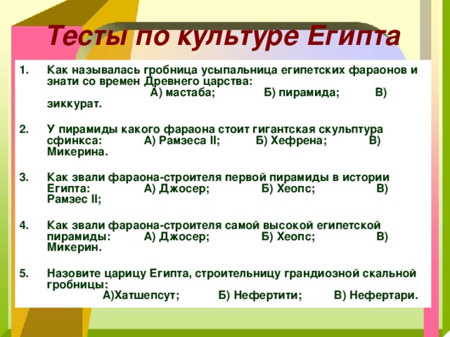 Тесты по культуре Египта Как называлась гробница усыпальница египетских фараонов и знати со времен Древнего царства: А) мастаба; Б) пирамида; В) зиккурат.  У пирамиды какого фараона стоит гигантская скульптура сфинкса:        А) Рамзеса II ; Б) Хефрена; В) Микерина.  Как звали фараона-строителя первой пирамиды в истории Египта:        А) Джосер; Б) Хеопс; В) Рамзес II ;  Как звали фараона-строителя самой высокой египетской пирамиды:        А) Джосер; Б) Хеопс; В) Микерин.  Назовите царицу Египта, строительницу грандиозной скальной гробницы:  А)Хатшепсут; Б) Нефертити; В) Нефертари. 