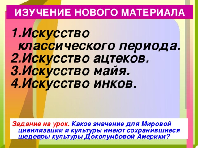 ИЗУЧЕНИЕ НОВОГО МАТЕРИАЛА Искусство классического периода. Искусство ацтеков. Искусство майя. Искусство инков. Задание на урок. Какое значение для Мировой цивилизации и культуры имеют сохранившиеся шедевры культуры Доколумбовой Америки? 