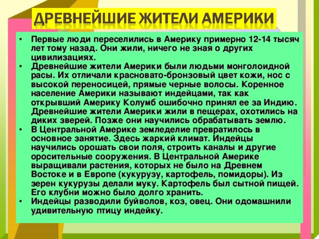 Первые люди переселились в Америку примерно 12-14 тысяч лет тому назад. Они жили, ничего не зная о других цивилизациях. Древнейшие жители Америки были людьми монголоидной расы. Их отличали красновато-бронзовый цвет кожи, нос с высокой переносицей, прямые черные волосы. Коренное население Америки называют индейцами, так как открывший Америку Колумб ошибочно принял ее за Индию. Древнейшие жители Америки жили в пещерах, охотились на диких зверей. Позже они научились обрабатывать землю. В Центральной Америке земледелие превратилось в основное занятие. Здесь жаркий климат. Индейцы научились орошать свои поля, строить каналы и другие оросительные сооружения. В Центральной Америке выращивали растения, которых не было на Древнем Востоке и в Европе (кукурузу, картофель, помидоры). Из зерен кукурузы делали муку. Картофель был сытной пищей. Его клубни можно было долго хранить. Индейцы разводили буйволов, коз, овец. Они одомашнили удивительную птицу индейку.  