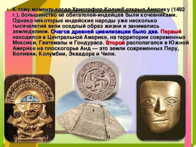 К тому моменту когда Христофор Колумб открыл Америку (1492 г.), большинство её обитателей-индейцев были кочевниками. Однако некоторые индейские народы уже несколько тысячелетий вели оседлый образ жизни и занимались земледелием. Очагов древней цивилизации было два . Первый находился в Центральной Америке, на территории современных Мексики, Гватемалы и Гондураса. Второй располагался в Южной Америке на плоскогорье Анд — это земли современных Перу, Боливии, Колумбии, Эквадора и Чили. 