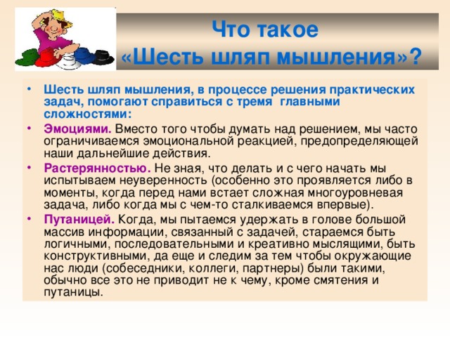  Что такое  «Шесть шляп мышления»? Шесть шляп мышления, в процессе решения практических задач, помогают справиться с тремя главными сложностями: Эмоциями. Вместо того чтобы думать над решением, мы часто ограничиваемся эмоциональной реакцией, предопределяющей наши дальнейшие действия. Растерянностью. Не зная, что делать и с чего начать мы испытываем неуверенность (особенно это проявляется либо в моменты, когда перед нами встает сложная многоуровневая задача, либо когда мы с чем-то сталкиваемся впервые). Путаницей. Когда, мы пытаемся удержать в голове большой массив информации, связанный с задачей, стараемся быть логичными, последовательными и креативно мыслящими, быть конструктивными, да еще и следим за тем чтобы окружающие нас люди (собеседники, коллеги, партнеры) были такими, обычно все это не приводит не к чему, кроме смятения и путаницы. 