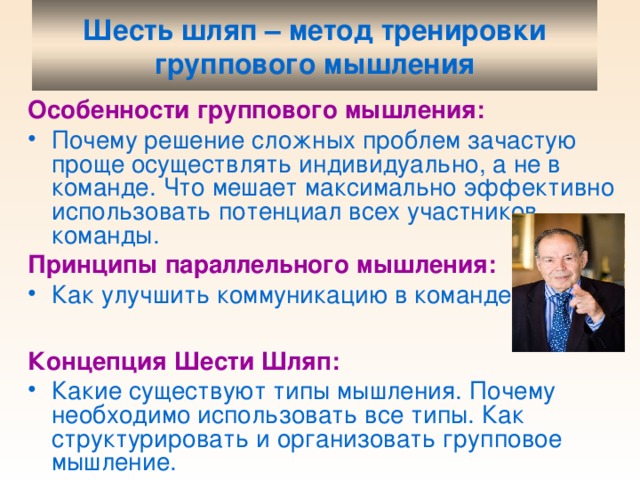 Шесть шляп – метод тренировки группового мышления Особенности группового мышления: Почему решение сложных проблем зачастую проще осуществлять индивидуально, а не в команде. Что мешает максимально эффективно использовать потенциал всех участников команды. Принципы параллельного мышления: Как улучшить коммуникацию в команде . Концепция Шести Шляп: Какие существуют типы мышления. Почему необходимо использовать все типы. Как структурировать и организовать групповое мышление.  