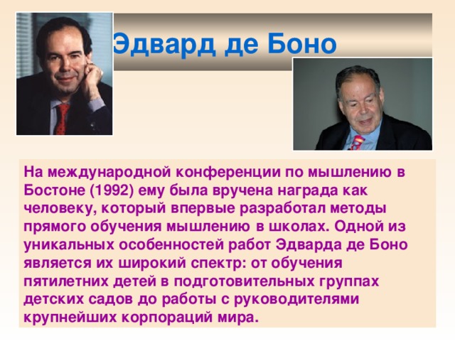 Эдвард де Боно  На международной конференции по мышлению в Бостоне (1992) ему была вручена награда как человеку, который впервые разработал методы прямого обучения мышлению в школах. Одной из уникальных особенностей работ Эдварда де Боно является их широкий спектр: от обучения пятилетних детей в подготовительных группах детских садов до работы с руководителями крупнейших корпораций мира. 