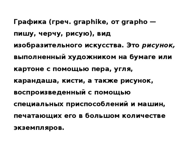 Графика (греч. graphike, от grapho — пишу, черчу, рисую), вид изобразительного искусства. Это рисунок, выполненный художником на бумаге или картоне с помощью пера, угля, карандаша, кисти, а также рисунок, воспроизведенный с помощью специальных приспособлений и машин, печатающих его в большом количестве экземпляров.  