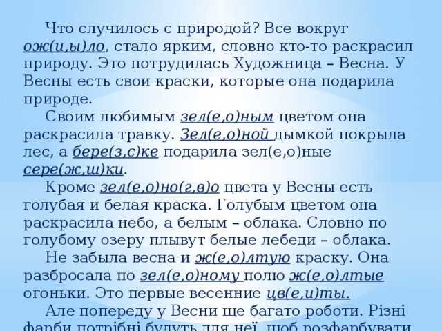   Что случилось с природой? Все вокруг ож(и,ы)ло , стало ярким, словно кто-то раскрасил природу. Это потрудилась Художница – Весна. У Весны есть свои краски, которые она подарила природе.   Своим любимым зел(е,о)ным цветом она раскрасила травку. Зел(е,о)ной дымкой покрыла лес, а бере(з,с)ке подарила зел(е,о)ные сере(ж,ш)ки .   Кроме зел(е,о)но(г,в)о цвета у Весны есть голубая и белая краска. Голубым цветом она раскрасила небо, а белым – облака. Словно по голубому озеру плывут белые лебеди – облака.   Не забыла весна и ж(е,о)лтую краску. Она разбросала по зел(е,о)ному полю ж(е,о)лтые огоньки. Это первые весенние цв(е,и)ты.   Але попереду у Весни ще багато роботи. Різні фарби потрібні будуть для неї, щоб розфарбувати квітучі садки та поля. 