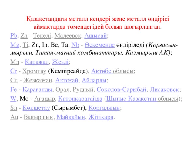 Қазақстандагы металл кендері және металл өндірісі аймақтарда төмендегідей болып шоғырланған . Pb , Zn - Текелі , Малеевск , Ащысай ; Mg , Ti , Zn, In, Be, Ta , Nb - Өскеменде  өндіріледі (Қорғасын-мырыш, Титан-магний комбинаттары, Қазмырыш АҚ) ; Мn - Қаражал , Жезді ; Сr - Хромтау  (Кемпірсайда ), Ақтөбе  облысы ; Cu - Жезқазған , Ақтоғай , Айдарлы ; Fe - Қарағанды , Орал , Рудный , Соколов-Сарыбай , Лисаковск ; W , Мо - Ағадыр , Катонқарағайда ( Шығыс  Қазақстан  облысы ); Sn - Көкшетау  (Сырымбет), Қорғалжын ; Аu - Бақыршық , Майқайың , Жітіқара . 
