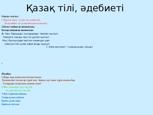 Қазақ тілі, әдебиеті Мақал-мәтел 1.Таңсық нәрсе –күміс те алтын да,  Ең қымбат –ау ұстамдылық қалпында. 2.Болат қайнауда шынығады, Батыр майданда шынығады 3. Мыс бақырды сындырады талқан қылып  Көмірге салды мысты дүкен қылып.  Мыс былқылдап еріген кезенде шал  Шөншіктен ұсақ қара алды қырып.  (“Әзім әңгімесі” поэмасынан үзінді)         Жұмбақ 1.Қара жер адамзатқа болған мекен  Қазына іші толған әр түрлі кен. Ішінде жүз мың түрлі асылы бар  Солардың ең артығы немене екен? 2.Мыс құлақты, жүз түсті,  жүзіне бір-ақ із түсті 3.Жез қораның ішінде, Темір құлын кісінеп. Қайта келіп ісіне Кіріседі кісі көп 