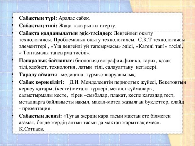  Сабақтың түрі: Аралас сабақ. Сабақтың типі: Жаңа тақырыпты игерту. Сабақта қолданылатын әдіс-тәсілдер : Деңгейлеп оқыту технологиясы, Проблемалық оқыту технологиясы, С.К.Т технологиясы элементтері , «Үш деңгейлі үй тапсырмасы» әдісі, «Қатені тап!» тәсілі, « Топтамалы тапсырма тәсілі». Пәнаралық байланыс: биология,география,физика, тарих, қазақ тілі,әдебиет, технология, латын тілі, салауаттану негіздері. Таралу аймағы –медицина, түрмыс-шаруашылық. Сабақ көрнекілігі: Д.И. Менделеевтің периодтық жүйесі, Бекетовтың кернеу қатары, (кесте) металл түрлері, металл құймалары, салыстырмалы кесте, тірек –сызбалар, плакат, кеспе қағаздар,тест, металдарға байланысты нақыл, мақал-мәтел жазылған буклеттер, слайд - презентация. Сабақтың девизі: «Туған жердің қара тасын мақтан ете білмеген азамат, бөгде жердің алтын тасын да мақтап жарытпақ емес». Қ.Сәтпаев. 