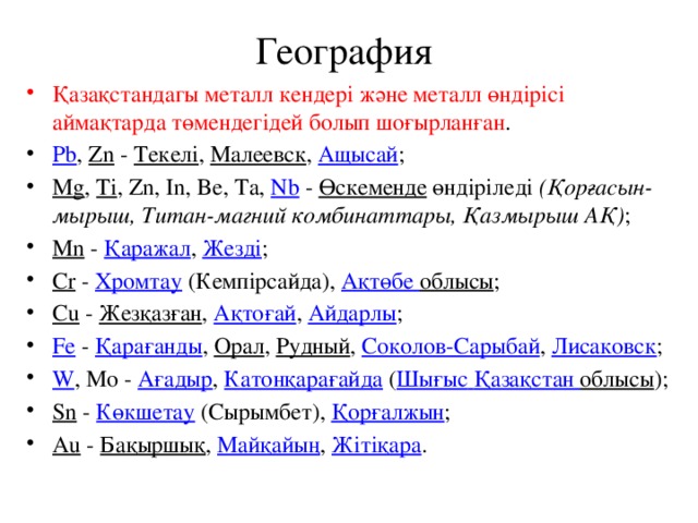 География Қазақстандагы металл кендері және металл өндірісі аймақтарда төмендегідей болып шоғырланған . Pb , Zn - Текелі , Малеевск , Ащысай ; Mg , Ti , Zn, In, Be, Ta, Nb - Өскеменде өндіріледі (Қорғасын-мырыш, Титан-магний комбинаттары, Қазмырыш АҚ) ; Мn - Қаражал , Жезді ; Сr - Хромтау (Кемпірсайда), Ақтөбе  облысы ; Cu - Жезқазған , Ақтоғай , Айдарлы ; Fe - Қарағанды , Орал , Рудный , Соколов-Сарыбай , Лисаковск ; W , Мо - Ағадыр , Катонқарағайда ( Шығыс  Қазақстан  облысы ); Sn - Көкшетау (Сырымбет), Қорғалжын ; Аu - Бақыршық , Майқайың , Жітіқара . 