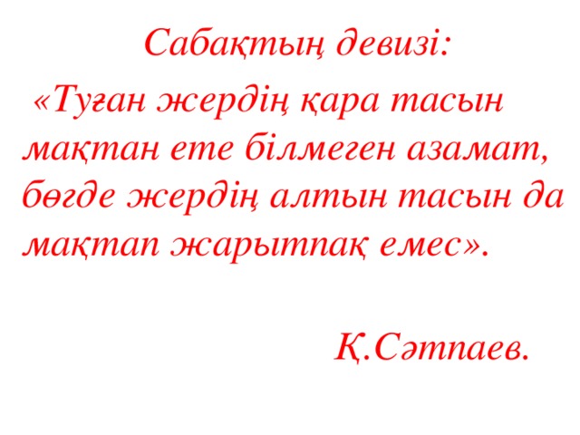 Сабақтың девизі:  «Туған жердің қара тасын мақтан ете білмеген азамат, бөгде жердің алтын тасын да мақтап жарытпақ емес».  Қ.Сәтпаев. 