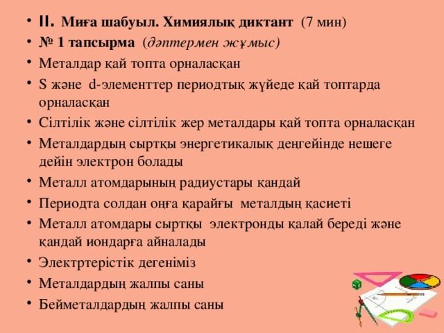 ІІ. Миға шабуыл. Химиялық диктант (7 мин) № 1 тапсырма ( дәптермен жұмыс) Металдар қай топта орналасқан S және d-элементтер периодтық жүйеде қай топтарда орналасқан Сілтілік және сілтілік жер металдары қай топта орналасқан Металдардың сыртқы энергетикалық деңгейінде нешеге дейін электрон болады Металл атомдарының радиустары қандай Периодта солдан оңға қарайғы металдың қасиеті  Металл атомдары сыртқы электронды қалай береді және қандай иондарға айналады Электртерістік дегеніміз Металдардың жалпы саны Бейметалдардың жалпы саны 