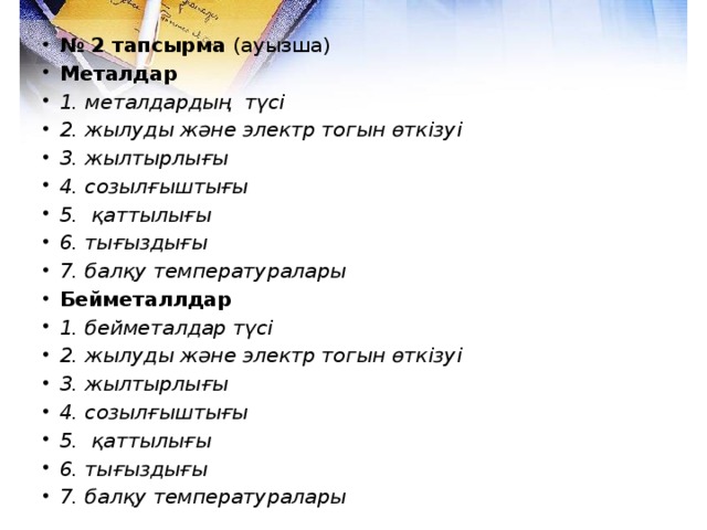 № 2 тапсырма (ауызша) Металдар 1. металдардың түсі 2. жылуды және электр тогын өткізуі 3. жылтырлығы 4. созылғыштығы 5. қаттылығы 6. тығыздығы 7. балқу температуралары  Бейметаллдар 1. бейметалдар түсі 2. жылуды және электр тогын өткізуі 3. жылтырлығы 4. созылғыштығы 5. қаттылығы 6. тығыздығы 7. балқу температуралары  