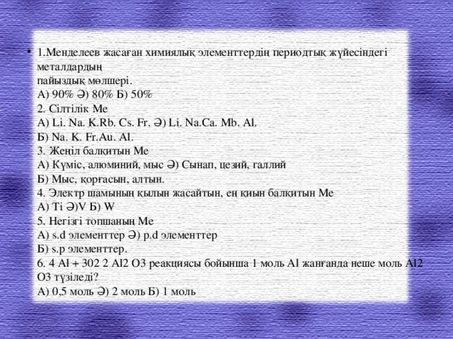 1.Менделеев жасаған химиялық элементтердің периодтық жүйесіндегі металдардың   пайыздық мөлшері.   А) 90% Ә) 80% Б) 50%   2. Сілтілік Ме   А) Li. Na. K.Rb. Cs. Fr. Ә) Li. Na.Ca. Mb. Al.   Б) Na. K. Fr.Au. Al.   3. Жеңіл балқитын Ме   А) Күміс, алюминий, мыс Ә) Сынап, цезий, галлий   Б) Мыс, қорғасын, алтын.   4. Электр шамының қылын жасайтын, ең қиын балқитын Ме   А) Ti Ә)V Б) W   5. Негізгі топшаның Ме   А) s.d элементтер Ә) p.d элементтер   Б) s.p элементтер.   6. 4 Al + 302 2 Al2 O3 реакциясы бойынша 1 моль Al жанғанда неше моль Al2 O3 түзіледі?   А) 0,5 моль Ә) 2 моль Б) 1 моль  