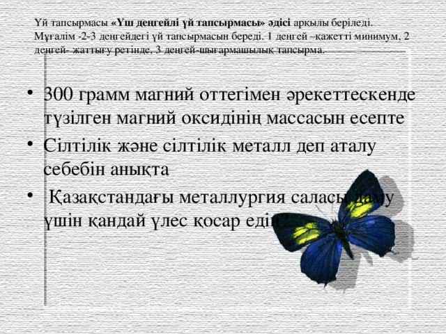 Үй тапсырмасы «Үш деңгейлі үй тапсырмасы» әдісі арқылы беріледі. Мұғалім -2-3 деңгейдегі үй тапсырмасын береді. 1 деңгей –қажетті минимум, 2 деңгей- жаттығу ретінде, 3 деңгей-шығармашылық тапсырма. 300 грамм магний оттегімен әрекеттескенде түзілген магний оксидінің массасын есепте Сілтілік және сілтілік металл деп аталу себебін анықта  Қазақстандағы металлургия саласы даму үшін қандай үлес қосар едің? 
