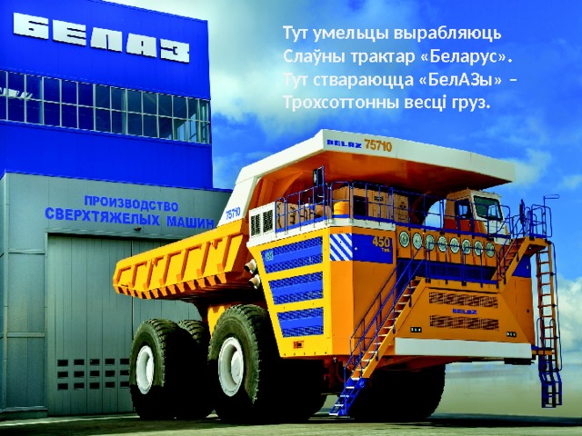 Тут умельцы вырабляюць Слаўны трактар «Беларус». Тут ствараюцца «БелАЗы» – Трохсоттонны весці груз. 
