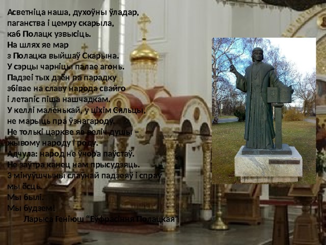 Асветніца наша, духоўны ўладар, паганства і цемру скарыла, каб Полацк узвысіць. На шлях яе мар з Полацка выйшаў Скарына. У сэрцы чарніцы палае агонь. Падзеі тых дзён па парадку збівае на славу народа свайго і летапіс піша нашчадкам. У келлі маленькай, у ціхім Сяльцы, не марыць пра ўзнагароду. Не толькі царкве яе веліч душы – жывому народу і роду. Адчула: народ не ўчора паўстаў. Не заўтра канец нам прысудзяць. 3 мінуўшчыны слаўнай падзеяў і спраў мы ёсць. Мы былі. Мы будзем!  Ларыса Геніюш “Еўфрасіння Полацкая” 