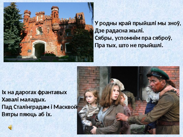У родны край прыйшлі мы зноў,  Дзе радасна жылі.  Сябры, успомнім пра сяброў,  Пра тых, што не прыйшлі. Іх на дарогах франтавых  Хавалі маладых.  Пад Сталінградам і Масквой  Вятры пяюць аб іх. 