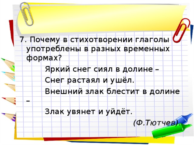 7. Почему в стихотворении глаголы употреблены в разных временных формах?  Яркий снег сиял в долине –  Снег растаял и ушёл.  Внешний злак блестит в долине –  Злак увянет и уйдёт.  (Ф.Тютчев).