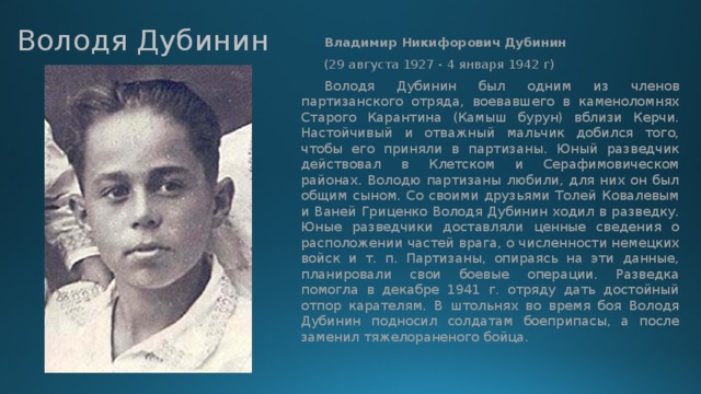 Володя Дубинин   Владимир Никифорович Дубинин   (29 августа 1927 - 4 января 1942 г)  Володя Дубинин был одним из членов партизанского отряда, воевавшего в каменоломнях Старого Карантина (Камыш бурун) вблизи Керчи. Настойчивый и отважный мальчик добился того, чтобы его приняли в партизаны. Юный разведчик действовал в Клетском и Серафимовическом районах. Володю партизаны любили, для них он был общим сыном. Со своими друзьями Толей Ковалевым и Ваней Гриценко Володя Дубинин ходил в разведку. Юные разведчики доставляли ценные сведения о расположении частей врага, о численности немецких войск и т. п. Партизаны, опираясь на эти данные, планировали свои боевые операции. Разведка помогла в декабре 1941 г. отряду дать достойный отпор карателям. В штольнях во время боя Володя Дубинин подносил солдатам боеприпасы, а после заменил тяжелораненого бойца. 