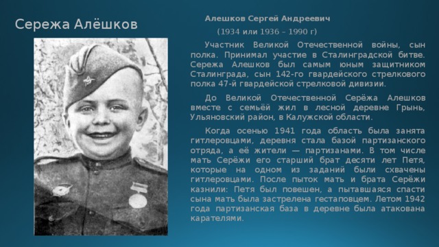   Алешков Сергей Андреевич    (1934 или 1936 – 1990 г)  Участник Великой Отечественной войны, сын полка. Принимал участие в Сталинградской битве. Сережа Алешков был самым юным защитником Сталинграда, сын 142-го гвардейского стрелкового полка 47-й гвардейской стрелковой дивизии.  До Великой Отечественной Серёжа Алешков вместе с семьёй жил в лесной деревне Грынь, Ульяновский район, в Калужской области.  Когда осенью 1941 года область была занята гитлеровцами, деревня стала базой партизанского отряда, а её жители — партизанами. В том числе мать Серёжи его старший брат десяти лет Петя, которые на одном из заданий были схвачены гитлеровцами. После пыток мать и брата Серёжи казнили: Петя был повешен, а пытавшаяся спасти сына мать была застрелена гестаповцем. Летом 1942 года партизанская база в деревне была атакована карателями. Сережа Алёшков 
