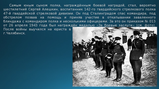  Самым юным сыном полка, награждённым боевой наградой, стал, вероятно шестилетний Сергей Алешкин, воспитанник 142-го гвардейского стрелкового полка 47-й гвардейской стрелковой дивизии. Он под Сталинградом спас командира, под обстрелом позвав на помощь и приняв участие в откапывании заваленного блиндажа с командиром полка и несколькими офицерами. За это он приказом № 013 от 26 апреля 1943 года был награждён медалью «За боевые заслуги» (см. фото). После войны выучился на юриста в г.Харькове, потом уехал жить и работать в г.Челябинск. 