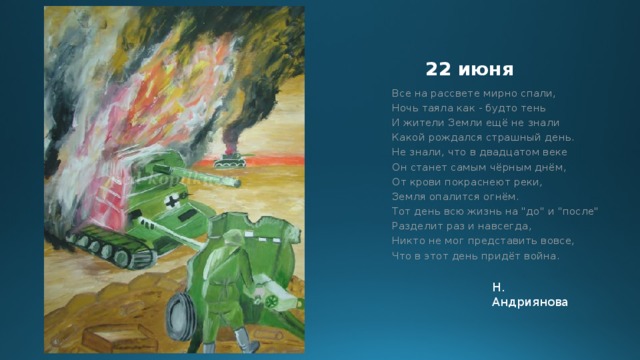 22 июня Все на рассвете мирно спали,  Ночь таяла как - будто тень  И жители Земли ещё не знали  Какой рождался страшный день.  Не знали, что в двадцатом веке  Он станет самым чёрным днём,  От крови покраснеют реки,  Земля опалится огнём.  Тот день всю жизнь на 