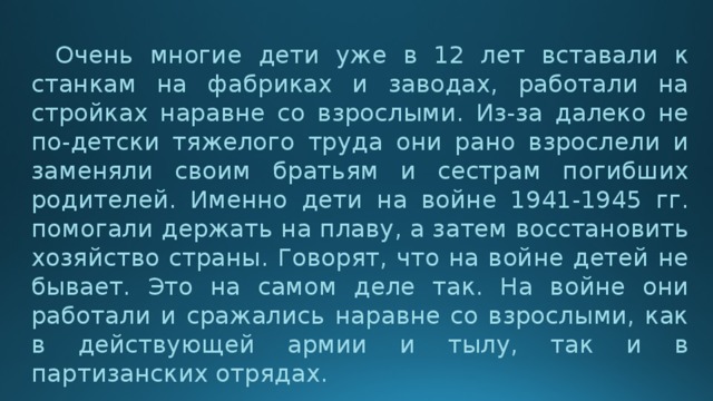  Очень многие дети уже в 12 лет вставали к станкам на фабриках и заводах, работали на стройках наравне со взрослыми. Из-за далеко не по-детски тяжелого труда они рано взрослели и заменяли своим братьям и сестрам погибших родителей. Именно дети на войне 1941-1945 гг. помогали держать на плаву, а затем восстановить хозяйство страны. Говорят, что на войне детей не бывает. Это на самом деле так. На войне они работали и сражались наравне со взрослыми, как в действующей армии и тылу, так и в партизанских отрядах. 