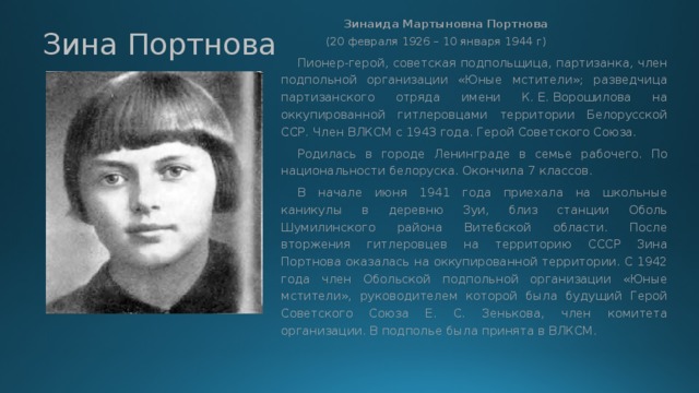   Зинаида Мартыновна Портнова   (20 февраля 1926 – 10 января 1944 г)  Пионер-герой, советская подпольщица, партизанка, член подпольной организации «Юные мстители»; разведчица партизанского отряда имени К. Е. Ворошилова на оккупированной гитлеровцами территории Белорусской ССР. Член ВЛКСМ с 1943 года. Герой Советского Союза.  Родилась в городе Ленинграде в семье рабочего. По национальности белоруска. Окончила 7 классов.  В начале июня 1941 года приехала на школьные каникулы в деревню Зуи, близ станции Оболь Шумилинского района Витебской области. После вторжения гитлеровцев на территорию СССР Зина Портнова оказалась на оккупированной территории. С 1942 года член Обольской подпольной организации «Юные мстители», руководителем которой была будущий Герой Советского Союза Е. С. Зенькова, член комитета организации. В подполье была принята в ВЛКСМ. Зина Портнова 