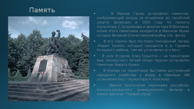 Память  В Минске Герою установлен памятник, изображающий юношу за мгновение до геройской смерти (возведен в 1959 году по проекту скульптора С.Селиханова и архитектора В.Волчека), копия этого памятника находится в Минском Музее истории Великой Отечественной войны (см. фото).  В его память был построен пионерский лагерь «Марат Казей», который находится в д. Горваль Речицкого района, там же установлен его бюст.  В селе Ягодное, близ Тольятти — на территории быв. пионерского лагеря «Алые паруса» установлен памятник Марату Казею.  В Москве на территории Выставки достижений народного хозяйства у входа в павильон №8 установлен бюст скульптора Н. Конгисер.  Явился прототипом персонажа российско-японско-канадского анимационного фильма в жанре фэнтези 
