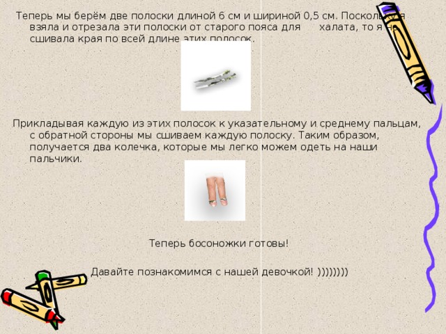  Теперь мы берём две полоски длиной 6 см и шириной 0,5 см. Поскольку я взяла и отрезала эти полоски от старого пояса для халата, то я не сшивала края по всей длине этих полосок.   Прикладывая каждую из этих полосок к указательному и среднему пальцам, с обратной стороны мы сшиваем каждую полоску. Таким образом, получается два колечка, которые мы легко можем одеть на наши пальчики. Теперь босоножки готовы!   Давайте познакомимся с нашей девочкой! )))))))) 