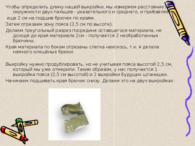 Чтобы определить длину нашей выкройки, мы измеряем расстояние по окружности двух пальцев - указательного и среднего, и прибавляем  еще 2 см на подшив брючек по краям. Затем отрезаем зону пояса (2,5 см по высоте). Делаем треугольный разрез посредине оставшегося материала, не доходя до края материала 2см - получается 2 необработанные брючины. Края материала по бокам отрезаны слегка наискось, т.к. я делала немного клешёные брюки.   Выкройку нужно продублировать, но не учитывая пояса высотой 2,5 см, который мы уже отмерили. Таким образом, у нас получается 1 выкройка пояса (2,5 см высотой) и 2 выкройки будущих штанишек. Начинаем подшивать края брючек снизу. Делаем это на двух выкройках. 