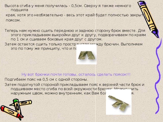 Высота сгиба у меня получилась - 0,5см. Сверху я также немного подшила  края, хотя это необязательно - весь этот край будет полностью закрыт  поясом.   Теперь нам нужно сшить переднюю и заднюю сторону брюк вместе. Для этого прикладываем выкройки друг к другу, подворачиваем по краям по 1 см и сшиваем боковые края друг с другом. Затем остается сшить только пространство между брючин. Выполняем это по тому же принципу, что и по бокам.   Ну вот брючки почти готовы, осталось сделать поясок!!! Подгибаем пояс на 0,5 см с одной стороны. Затем подогнутой стороной прикладываем пояс к верхней части брюк и подшиваем место сгиба по всей окружности брючек. Можно шить наружным швом, можно внутренним, как Вам больше нравится. 